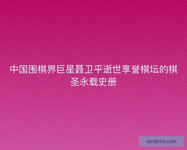 中国围棋界巨星聂卫平逝世享誉棋坛的棋圣永载史册