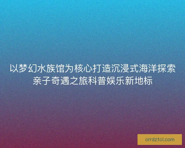 以梦幻水族馆为核心打造沉浸式海洋探索亲子奇遇之旅科普娱乐新地标