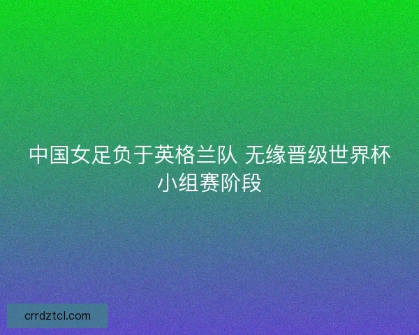 中国女足负于英格兰队 无缘晋级世界杯小组赛阶段