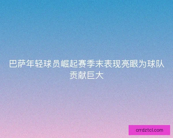 巴萨年轻球员崛起赛季末表现亮眼为球队贡献巨大