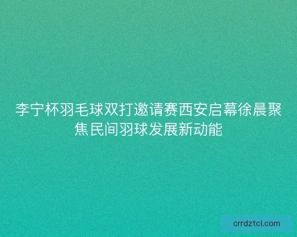 李宁杯羽毛球双打邀请赛西安启幕徐晨聚焦民间羽球发展新动能