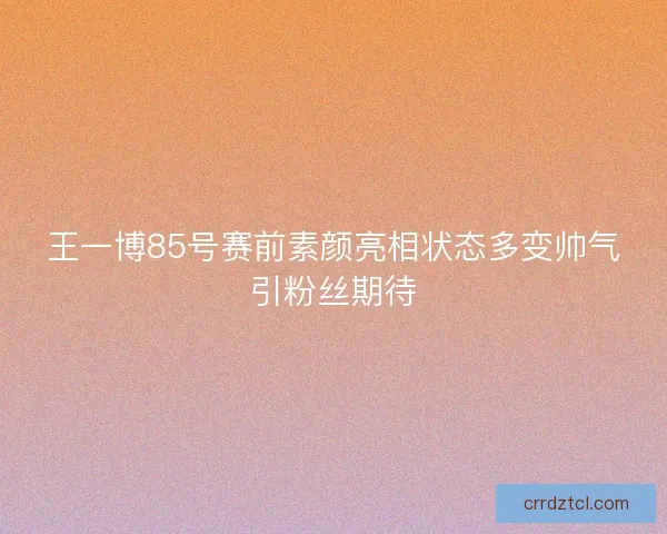 王一博85号赛前素颜亮相状态多变帅气引粉丝期待
