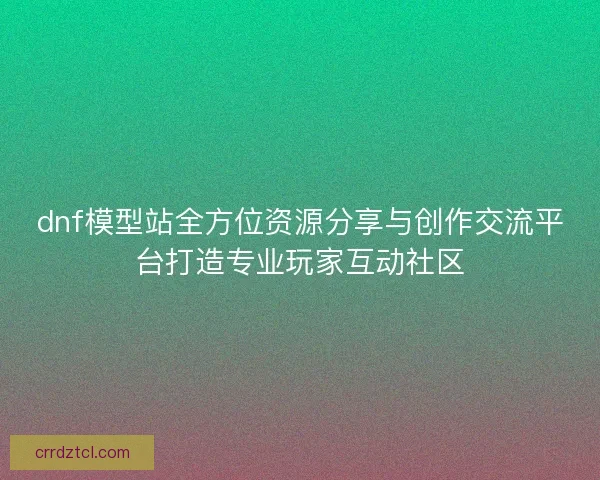 dnf模型站全方位资源分享与创作交流平台打造专业玩家互动社区